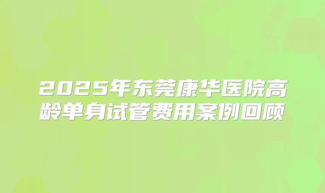 2025年东莞康华医院高龄单身试管费用案例回顾