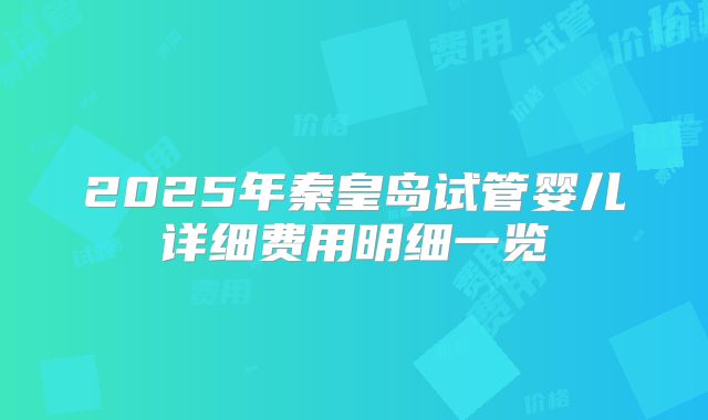 2025年秦皇岛试管婴儿详细费用明细一览