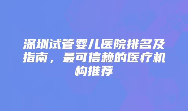 深圳试管婴儿医院排名及指南，最可信赖的医疗机构推荐