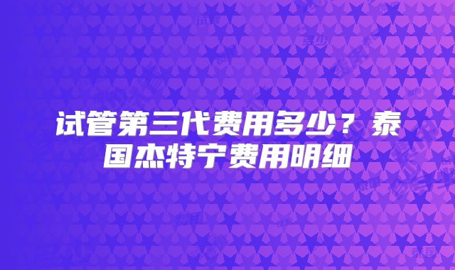 试管第三代费用多少?泰国杰特宁费用明细