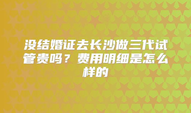 没结婚证去长沙做三代试管贵吗？费用明细是怎么样的