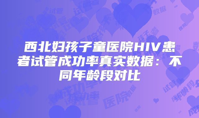 西北妇孩子童医院HIV患者试管成功率真实数据:不同年龄段对比