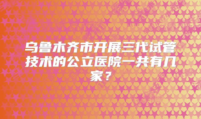 乌鲁木齐市开展三代试管技术的公立医院一共有几家？