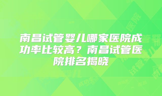 南昌试管婴儿哪家医院成功率比较高？南昌试管医院排名揭晓