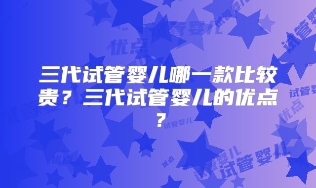 三代试管婴儿哪一款比较贵？三代试管婴儿的优点？