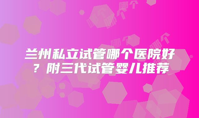 兰州私立试管哪个医院好？附三代试管婴儿推荐