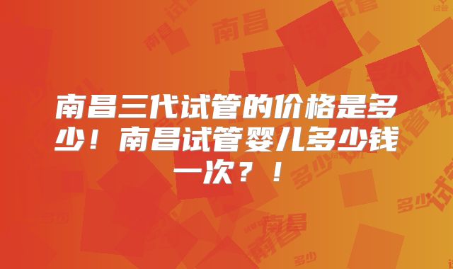 南昌三代试管的价格是多少！南昌试管婴儿多少钱一次？！