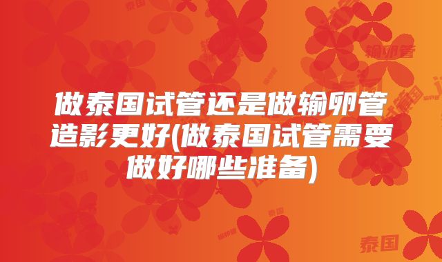 做泰国试管还是做输卵管造影更好(做泰国试管需要做好哪些准备)