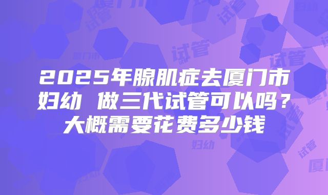 2025年腺肌症去厦门市妇幼 做三代试管可以吗？大概需要花费多少钱