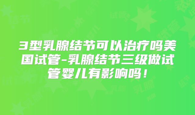 3型乳腺结节可以治疗吗美国试管-乳腺结节三级做试管婴儿有影响吗！