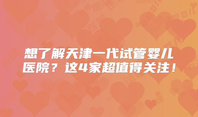 想了解天津一代试管婴儿医院?这4家超值得关注!