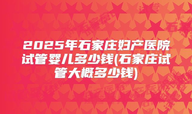 2025年石家庄妇产医院试管婴儿多少钱(石家庄试管大概多少钱)