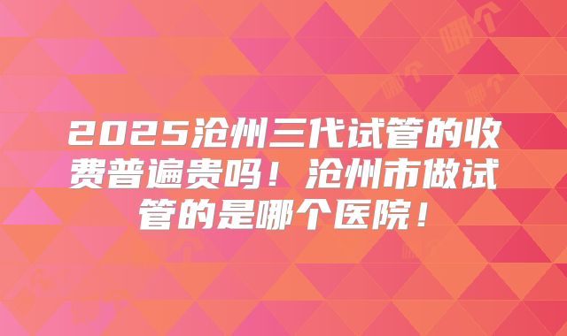 2025沧州三代试管的收费普遍贵吗!沧州市做试管的是哪个医院!