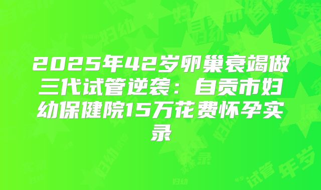 2025年42岁卵巢衰竭做三代试管逆袭：自贡市妇幼保健院15万花费怀孕实录
