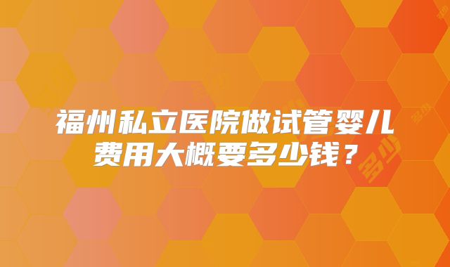 福州私立医院做试管婴儿费用大概要多少钱?