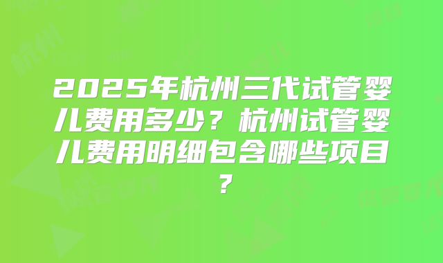 2025年杭州三代试管婴儿费用多少？杭州试管婴儿费用明细包含哪些项目？
