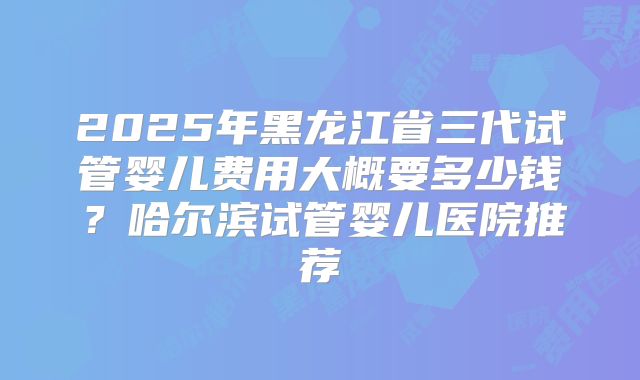 2025年黑龙江省三代试管婴儿费用大概要多少钱?哈尔滨试管婴儿医院推荐