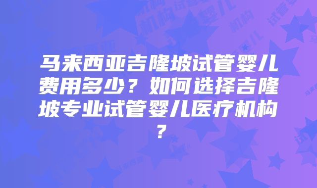 马来西亚吉隆坡试管婴儿费用多少？如何选择吉隆坡专业试管婴儿医疗机构？