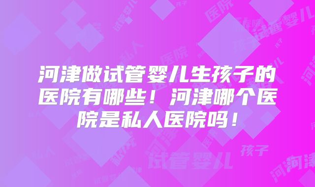 河津做试管婴儿生孩子的医院有哪些！河津哪个医院是私人医院吗！