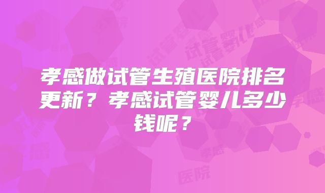 孝感做试管生殖医院排名更新？孝感试管婴儿多少钱呢？