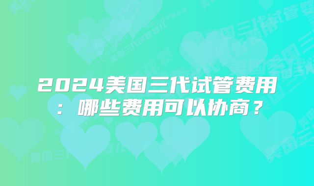 2024美国三代试管费用:哪些费用可以协商?