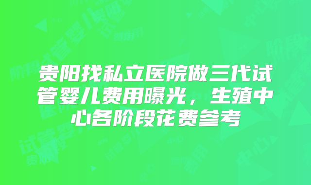 贵阳找私立医院做三代试管婴儿费用曝光，生殖中心各阶段花费参考