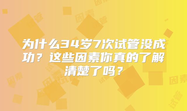为什么34岁7次试管没成功？这些因素你真的了解清楚了吗？