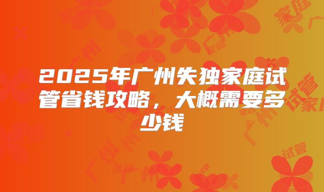 2025年广州失独家庭试管省钱攻略，大概需要多少钱