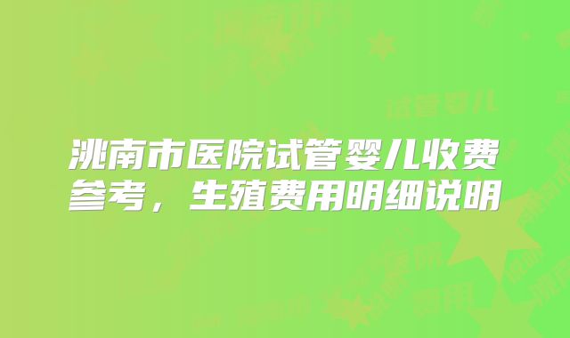 洮南市医院试管婴儿收费参考，生殖费用明细说明