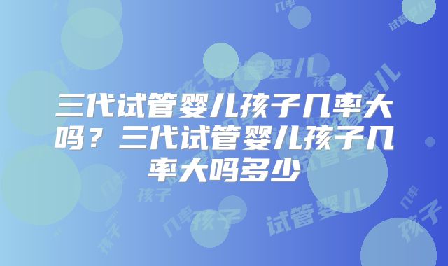 三代试管婴儿孩子几率大吗？三代试管婴儿孩子几率大吗多少