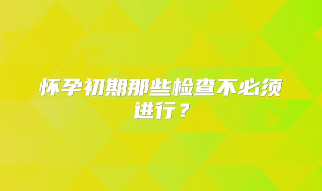怀孕初期那些检查不必须进行？