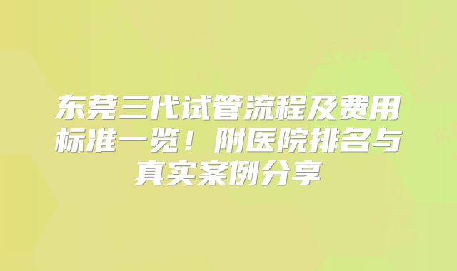 东莞三代试管流程及费用标准一览!附医院排名与真实案例分享