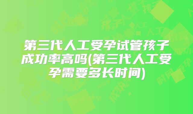第三代人工受孕试管孩子成功率高吗(第三代人工受孕需要多长时间)