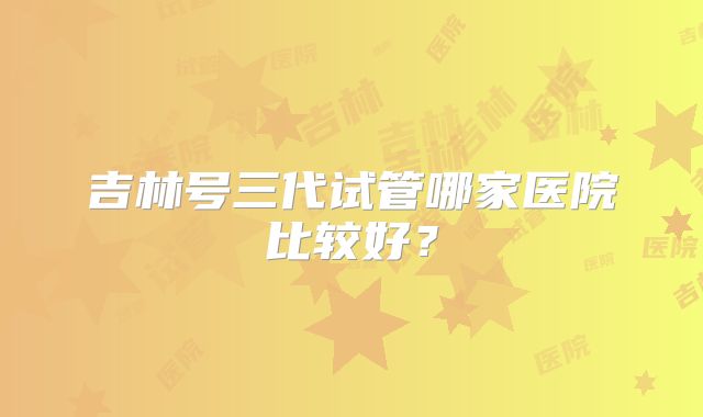 吉林号三代试管哪家医院比较好？
