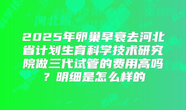 2025年卵巢早衰去河北省计划生育科学技术研究院做三代试管的费用高吗？明细是怎么样的