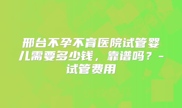 邢台不孕不育医院试管婴儿需要多少钱，靠谱吗？-试管费用
