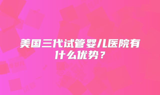 美国三代试管婴儿医院有什么优势?