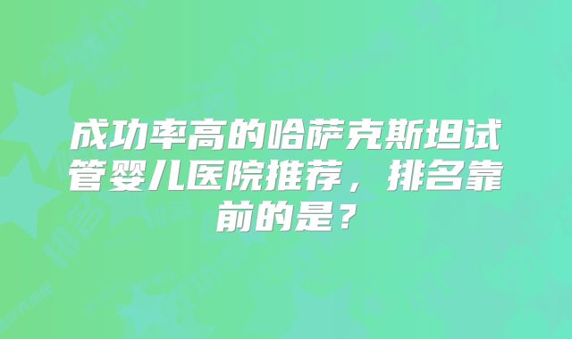 成功率高的哈萨克斯坦试管婴儿医院推荐,排名靠前的是?