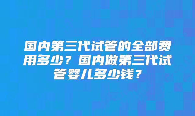 国内第三代试管的全部费用多少？国内做第三代试管婴儿多少钱？
