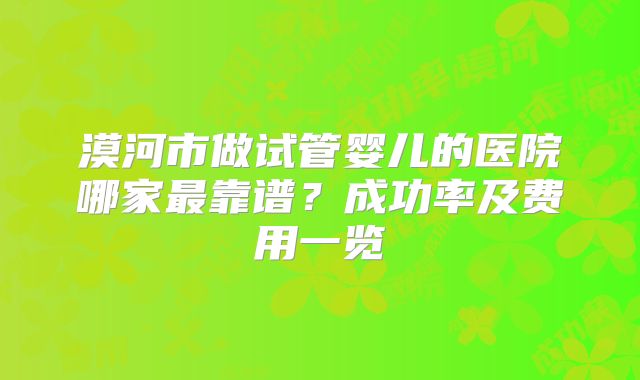 漠河市做试管婴儿的医院哪家最靠谱？成功率及费用一览