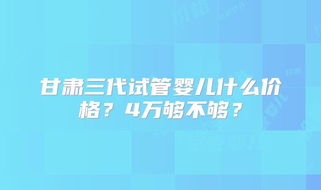 甘肃三代试管婴儿什么价格？4万够不够？