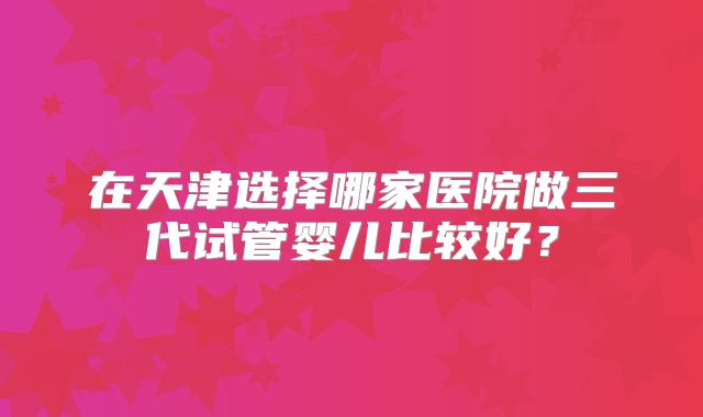 在天津选择哪家医院做三代试管婴儿比较好？