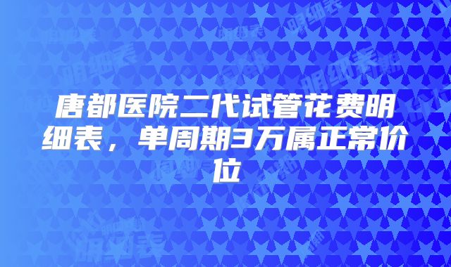 唐都医院二代试管花费明细表，单周期3万属正常价位