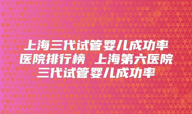 上海三代试管婴儿成功率医院排行榜 上海第六医院三代试管婴儿成功率
