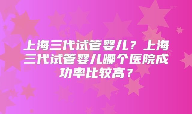 上海三代试管婴儿?上海三代试管婴儿哪个医院成功率比较高?