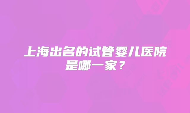 上海出名的试管婴儿医院是哪一家？