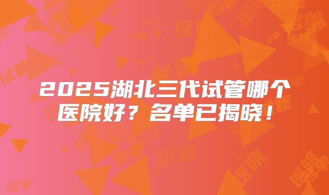 2025湖北三代试管哪个医院好？名单已揭晓！