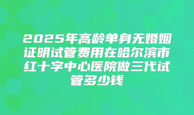 2025年高龄单身无婚姻证明试管费用在哈尔滨市红十字中心医院做三代试管多少钱