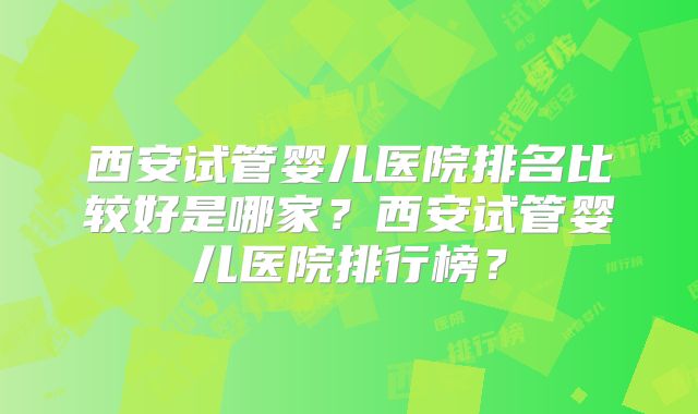 西安试管婴儿医院排名比较好是哪家?西安试管婴儿医院排行榜?
