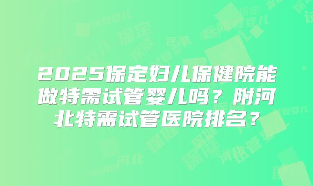 2025保定妇儿保健院能做特需试管婴儿吗？附河北特需试管医院排名？